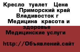 Кресло -туалет › Цена ­ 2 500 - Приморский край, Владивосток г. Медицина, красота и здоровье » Медицинские услуги   